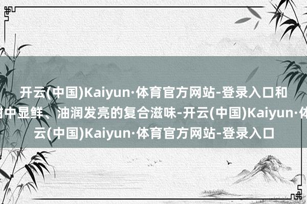 开云(中国)Kaiyun·体育官方网站-登录入口和会成一种咸中带甜、甜中显鲜、油润发亮的复合滋味-开云(中国)Kaiyun·体育官方网站-登录入口