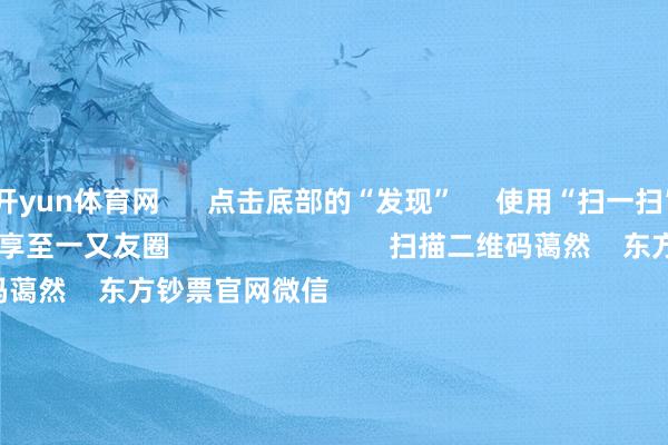 开yun体育网      点击底部的“发现”     使用“扫一扫”     即可将网页共享至一又友圈                            扫描二维码蔼然    东方钞票官网微信                                                                        沪股通             深股通