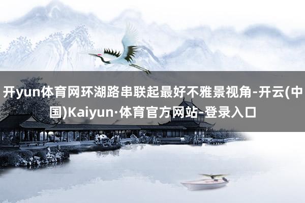开yun体育网环湖路串联起最好不雅景视角-开云(中国)Kaiyun·体育官方网站-登录入口