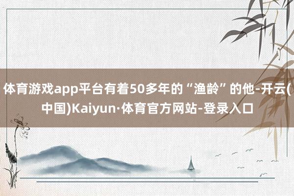 体育游戏app平台有着50多年的“渔龄”的他-开云(中国)Kaiyun·体育官方网站-登录入口