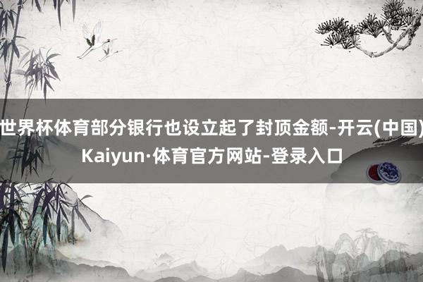 世界杯体育部分银行也设立起了封顶金额-开云(中国)Kaiyun·体育官方网站-登录入口