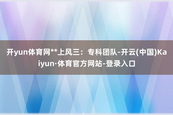 开yun体育网**上风三：专科团队-开云(中国)Kaiyun·体育官方网站-登录入口