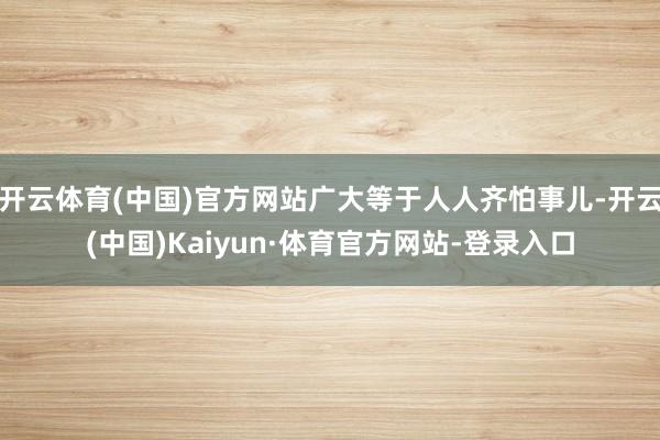 开云体育(中国)官方网站广大等于人人齐怕事儿-开云(中国)Kaiyun·体育官方网站-登录入口