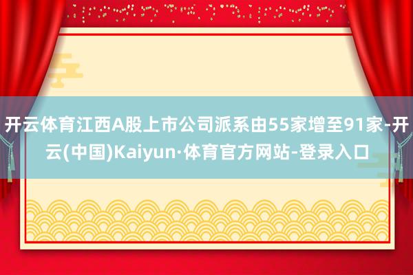 开云体育江西A股上市公司派系由55家增至91家-开云(中国)Kaiyun·体育官方网站-登录入口